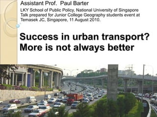 Success in urban transport? More is not always better Assistant Prof.  Paul Barter LKY School of Public Policy, National University of Singapore Talk prepared for Junior College Geography students event at Temasek JC, Singapore, 11 August 2010. 