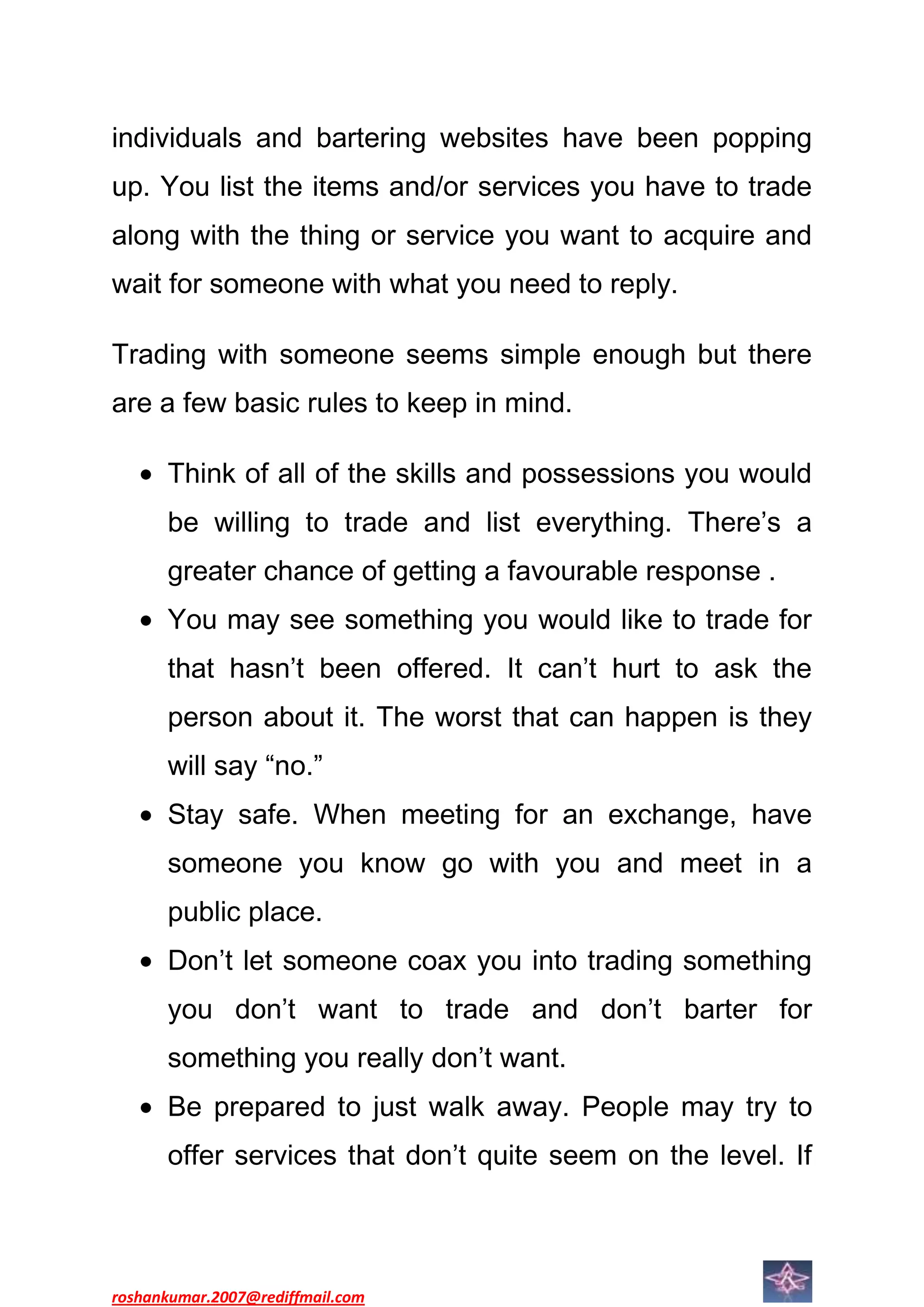 individuals and bartering websites have been popping
up. You list the items and/or services you have to trade
along with the thing or service you want to acquire and
wait for someone with what you need to reply.

Trading with someone seems simple enough but there
are a few basic rules to keep in mind.

      Think of all of the skills and possessions you would
      be willing to trade and list everything. There’s a
      greater chance of getting a favourable response .
      You may see something you would like to trade for
      that hasn’t been offered. It can’t hurt to ask the
      person about it. The worst that can happen is they
      will say “no.”
      Stay safe. When meeting for an exchange, have
      someone you know go with you and meet in a
      public place.
      Don’t let someone coax you into trading something
      you don’t want to trade and don’t barter for
      something you really don’t want.
      Be prepared to just walk away. People may try to
      offer services that don’t quite seem on the level. If



roshankumar.2007@rediffmail.com
 
