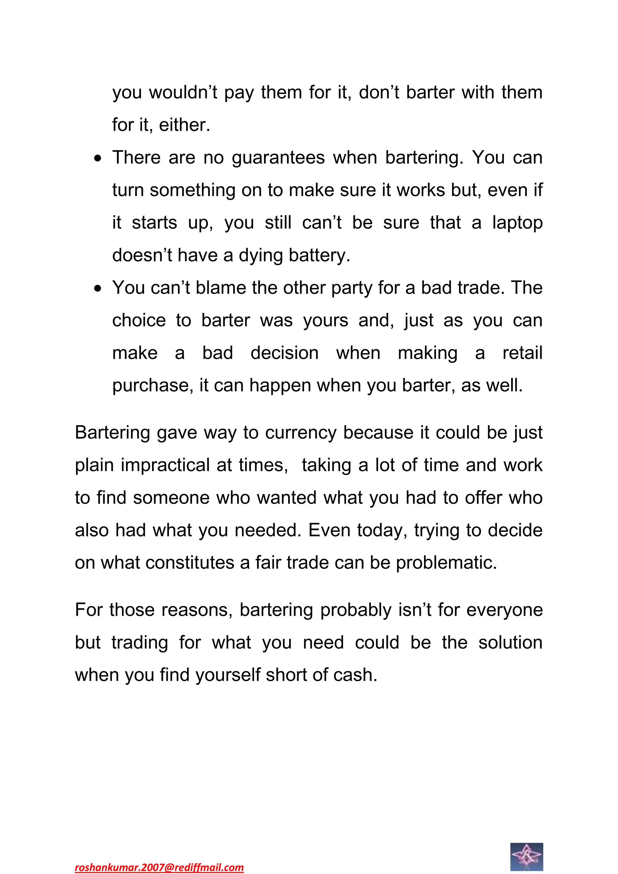you wouldn’t pay them for it, don’t barter with them
      for it, either.
      There are no guarantees when bartering. You can
      turn something on to make sure it works but, even if
      it starts up, you still can’t be sure that a laptop
      doesn’t have a dying battery.
      You can’t blame the other party for a bad trade. The
      choice to barter was yours and, just as you can
      make a bad decision when making a retail
      purchase, it can happen when you barter, as well.

Bartering gave way to currency because it could be just
plain impractical at times, taking a lot of time and work
to find someone who wanted what you had to offer who
also had what you needed. Even today, trying to decide
on what constitutes a fair trade can be problematic.

For those reasons, bartering probably isn’t for everyone
but trading for what you need could be the solution
when you find yourself short of cash.




roshankumar.2007@rediffmail.com
 