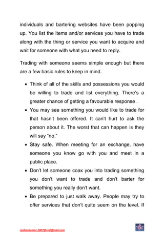 individuals and bartering websites have been popping
up. You list the items and/or services you have to trade
along with the thing or service you want to acquire and
wait for someone with what you need to reply.

Trading with someone seems simple enough but there
are a few basic rules to keep in mind.

      Think of all of the skills and possessions you would
      be willing to trade and list everything. There’s a
      greater chance of getting a favourable response .
      You may see something you would like to trade for
      that hasn’t been offered. It can’t hurt to ask the
      person about it. The worst that can happen is they
      will say “no.”
      Stay safe. When meeting for an exchange, have
      someone you know go with you and meet in a
      public place.
      Don’t let someone coax you into trading something
      you don’t want to trade and don’t barter for
      something you really don’t want.
      Be prepared to just walk away. People may try to
      offer services that don’t quite seem on the level. If



roshankumar.2007@rediffmail.com
 