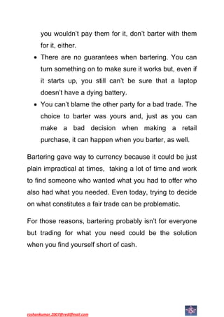 you wouldn’t pay them for it, don’t barter with them
      for it, either.
      There are no guarantees when bartering. You can
      turn something on to make sure it works but, even if
      it starts up, you still can’t be sure that a laptop
      doesn’t have a dying battery.
      You can’t blame the other party for a bad trade. The
      choice to barter was yours and, just as you can
      make a bad decision when making a retail
      purchase, it can happen when you barter, as well.

Bartering gave way to currency because it could be just
plain impractical at times, taking a lot of time and work
to find someone who wanted what you had to offer who
also had what you needed. Even today, trying to decide
on what constitutes a fair trade can be problematic.

For those reasons, bartering probably isn’t for everyone
but trading for what you need could be the solution
when you find yourself short of cash.




roshankumar.2007@rediffmail.com
 
