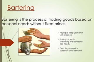 Bartering
Bartering is the process of trading goods based on
personal needs without fixed prices.
• Paying to keep your land
with produce
• Trading others for
something that someone
else needs.
• Deciding on a price
based off of its demand.

 