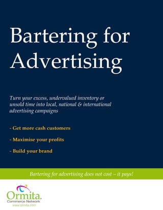 Bartering for
Advertising
Turn your excess, undervalued inventory or
unsold time into local, national & international
advertising campaigns
- Get more cash customers
- Maximise your profits
- Build your brand

Bartering for advertising does not cost – it pays!

www.ormita.com
www.ormita.com
© Ormita Commerce Network,2012

 