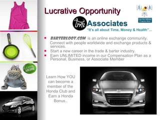 Lucrative Opportunity BarterLoot.Com   is an online exchange community. Connect with people worldwide and exchange products & services. Start a new career in the trade & barter industry. Earn UNLIMITED income in our Compensation Plan as a Personal, Business, or Associate Member “ It’s all about Time, Money & Health”... Learn How YOU can become a member of the  Honda Club and Earn a Honda Bonus.. 