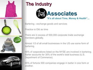 The Industry Bartering - exchange goods and services Practice is Old as time There are in excess of 500,000 corporate trade exchange members globally. Almost 1/3 of all small businesses in the US use some form of bartering. 65% of corporations listed on the NYSE are involved in bartering. Barter accounts for 30% of the world’s total business (U.S. Department of Commerce). 65% of fortune 500 companies engage in barter in one form or another. “ It’s all about Time, Money & Health”... 