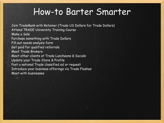 How-to Barter Smarter   Join TradeBank with Retainer (Trade US Dollars for Trade Dollars) Attend TRADE University Training Course Make a Sale   Purchase something with Trade Dollars Fill out needs analysis form Get paid for qualified referrals Meet Trade Brokers Meet other clients at Trade Luncheons & Socials Update your Trade Store & Profile Post a national Trade classified ad or request Introduce your business offerings via Trade Flashes Meet with businesses   