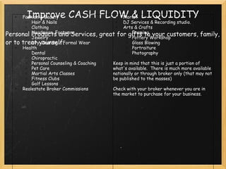 Improve CASH FLOW & LIQUIDITY Personal Products and Services, great for gifts to your customers, family, or to treat yourself. Fashion & Beauty Hair & Nails  Clothing  Headwear, Footware Jewelry Dry Cleaning / Formal Wear Health Dental  Chiropractic Personal Counseling & Coaching  Pet Care Martial Arts Classes   Fitness Clubs Golf Lessons Realestate Broker Commissions     Florist DJ Services & Recording studio.  Arts & Crafts Framing Pottery Workshop Glass Blowing Portraiture Photography   Keep in mind that this is just a portion of what's available.  There is much more available nationally or through broker only (that may not be published to the masses)   Check with your broker whenever you are in the market to purchase for your business. 