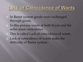  In Barter system goods were exchanged
through goods.
In this process wants of both buyer and the
seller must coincidence.
This is called Lack of coincidence of wants.
Lack of coincidence of wants make the
difficulty of Barter system.