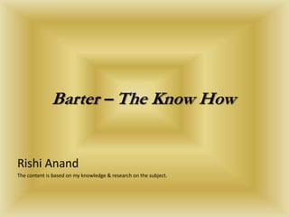 Barter – The Know How Rishi Anand The content is based on my knowledge & research on the subject. 
