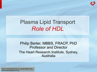 Plasma Lipid Transport 
Role of HDL 
Philip Barter, MBBS, FRACP, PhD 
Professor and Director 
The Heart Research Institute, Sydney, 
Source: International Chair on Cardiometabolic Risk 
www.cardiometabolic-risk.org 
Australia 
 