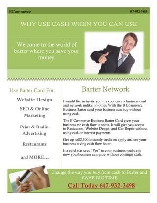 BCommerce                                                            647-932-3485



    WHY USE CASH WHEN YOU CAN USE

                          BARTER
   Welcome to the world of
  barter where you save your
            money




Use Barter Card For:                 Barter Network
   Website Design        I would like to invite you to experience a business card
                         and network unlike no other. With the B Commerce
    SEO & Online         Business Barter card your business can buy without
                         using cash.
     Marketing
                         The B Commerce Business Barter Card gives your
                         business the cash flow it needs. It will give you access
    Print & Radio        to Restaurant, Website Design, and Car Repair without
     Advertising         using cash or interest payments.
                         Get up to $2,500 instantly credit on apply and see your
     Restaurants         business saving cash flow faster.
                         It a card that says “Yes” to your business needs and
                         now your business can grow without costing it cash.
    and MORE…


                    Change the way you buy from cash to Barter and
                                  SAVE BIG TIME
                            Call Today 647-932-3498
 