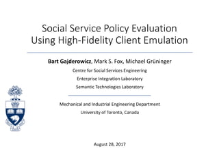 Social	Service	Policy	Evaluation	
Using	High-Fidelity	Client	Emulation
Bart	Gajderowicz,	Mark	S.	Fox,	Michael	Grüninger
Centre	for	Social	Services	Engineering
Enterprise	Integration	Laboratory
Semantic	Technologies	Laboratory
Mechanical	and	Industrial	Engineering	Department
University	of	Toronto,	Canada
August	28,	2017
 