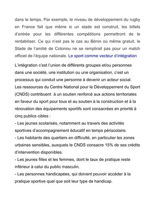 dans le temps. Par exemple, le niveau de développement du rugby
en France fait que même si un stade est construit, les billets
d’entrée pour les différentes compétitions permettront de le
rentabiliser. Ce qui n’est pas le cas au Bénin où même gratuit, le
Stade de l’amitié de Cotonou ne se remplirait pas pour un match
officiel de l’équipe nationale. Le sport comme vecteur d’intégration
L’intégration c’est l’union de différents groupes et/ou personnes
dans une société, une institution ou une organisation, c’est un
processus qui conduit une personne à devenir un acteur social.
Les ressources du Centre National pour le Développement du Sport
(CNDS) contribuent à un soutien renforcé aux actions territoriales
en faveur du sport pour tous et au soutien à la construction et à la
rénovation des équipements sportifs sont consacrées en priorité à
cinq publics cibles :
- Les jeunes scolarisés, notamment au travers des activités
sportives d’accompagnement éducatif en temps périscolaire.
- Les habitants des quartiers en difficulté, en particulier les zones
urbaines sensibles, auxquels le CNDS consacre 15% de ses crédits
d’intervention disponibles.
- Les jeunes filles et les femmes, dont le taux de pratique reste
inférieur à celui du public masculin.
- Les personnes handicapées, qui doivent pouvoir accéder à la
pratique sportive quel que soit leur type de handicap.
 