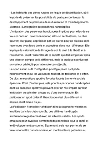 - Les habitants des zones rurales en risque de désertification, où il
importe de préserver les possibilités de pratique sportive par le
développement de politiques de mutualisation et d’aménagements.
Exemple : L’intégration de personnes handicapées
L’intégration des personnes handicapées implique pour elles de se
trouver dans un environnement où elles se sentent bien, où elles
trouvent leur place, appréciées par les autres pour ce qu’elles sont,
reconnues avec leurs droits et acceptées dans leur différence. Elle
implique la valorisation de l’image de soi, le droit à la liberté et à
l’autonomie. C’est l’ensemble de la société qui doit s’impliquer dans
une prise en compte de la différence, mais la pratique sportive est
un vecteur privilégié pour atteindre ces objectifs.
Le sport est un outil d’intégration privilégié parce qu’il porte
naturellement en lui les valeurs de respect, de tolérance et d’effort.
De plus, une pratique sportive favorise l'accès à une vie sociale
épanouie. C'est d'autant plus juste pour les personnes handicapées
dont les capacités sportives peuvent avoir un réel impact sur leur
intégration au sein d'un groupe ou d'une communauté. En
pratiquant un sport collectif, l’handicapé n'est plus différent ni
assisté, il est acteur du jeu.
La Fédération Française Handisport tend à rapprocher valides et
invalides dans les clubs sportifs. Les athlètes handicapés
s'entraînent régulièrement avec les athlètes valides. Les sports
amateurs pour invalides permettent des bénéfices pour la santé et
le développement personnel. Également, cela leur permet de se
faire reconnaître dans la société, en montrant leurs potentiels au
 