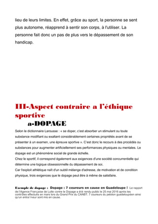 lieu de leurs limites. En effet, grâce au sport, la personne se sent
plus autonome, réapprend à sentir son corps, à l'utiliser. La
personne fait donc un pas de plus vers le dépassement de son
handicap.
III-Aspect contraire a l’éthique
sportive
a-DOPAGE
Selon le dictionnaire Larousse : « se doper, c’est absorber un stimulant ou toute
substance modifiant ou exaltant considérablement certaines propriétés avant de se
présenter à un examen, une épreuve sportive ». C’est donc le recours à des procédés ou
substances pour augmenter artificiellement ses performances physiques ou mentales. Le
dopage est un phénomène social de grande échelle.
Chez le sportif, il correspond également aux exigences d'une société concurrentielle qui
détermine une logique obsessionnelle du dépassement de soi.
Car l'exploit athlétique naît d'un subtil mélange d'adresse, de motivation et de condition
physique, trois exigences que le dopage peut être à même de satisfaire.
Exemple de dopage : Dopage : 7 coureurs en cause en Guadeloupe ! :Le rapport
de l’Agence Française de Lutte contre le Dopage a été rendu public le 25 mai 2016 après les
contrôles effectués en mars lors du Grand Prix du CANBT. 7 coureurs du peloton guadeloupéen ainsi
qu’un entra îneur sont mis en cause.
 