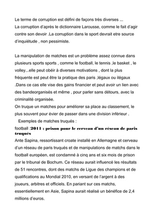 Le terme de corruption est défini de façons très diverses ...
La corruption d’après le dictionnaire Larousse, comme le fait d’agir
contre son devoir .La corruption dans le sport devrait etre source
d’inquiétude , non pessimiste.
La manipulation de matches est un problème assez connue dans
plusieurs sports sports , comme le football, le tennis ,le basket , le
volley...elle peut obéir à diverses motivations , dont la plus
fréquente est peut être la pratique des paris ,légaux ou ilégaux
.Dans ce cas elle vise des gains financier et peut avoir un lien avec
des bandeorganisés et même , pour parler sans détours, avec la
criminalité organisée.
On truque un matches pour améliorer sa place au classement, le
plus souvent pour évier de passer dans une division inférieur .
Exemples de matches truqués :
football :2011 : prison pour le cerveau d’un réseau de paris
truqués
Ante Sapina, ressortissant croate installé en Allemagne et cerveau
d’un réseau de paris truqués et de manipulations de matchs dans le
football européen, est condamné à cinq ans et six mois de prison
par le tribunal de Bochum. Ce réseau aurait influencé les résultats
de 51 rencontres, dont des matchs de Ligue des champions et de
qualifications au Mondial 2010, en versant de l’argent à des
joueurs, arbitres et officiels. En pariant sur ces matchs,
essentiellement en Asie, Sapina aurait réalisé un bénéfice de 2,4
millions d’euros.
 
