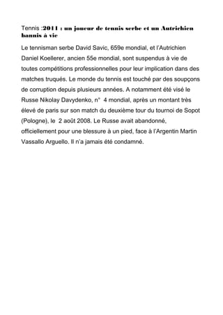 Tennis :2011 : un joueur de tennis serbe et un Autrichien
bannis à vie
Le tennisman serbe David Savic, 659e mondial, et l’Autrichien
Daniel Koellerer, ancien 55e mondial, sont suspendus à vie de
toutes compétitions professionnelles pour leur implication dans des
matches truqués. Le monde du tennis est touché par des soupçons
de corruption depuis plusieurs années. A notamment été visé le
Russe Nikolay Davydenko, n° 4 mondial, après un montant très
élevé de paris sur son match du deuxième tour du tournoi de Sopot
(Pologne), le 2 août 2008. Le Russe avait abandonné,
officiellement pour une blessure à un pied, face à l’Argentin Martin
Vassallo Arguello. Il n’a jamais été condamné.
 