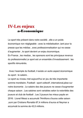 IV-Les enjeux
a-Economique
Le sport très présent dans notre société , elle a un poids
économique non négligeable : avec la médiatisation ,tant pour la
presse que les médias , avec professionnalisation qui ne cesse
d’augmenter , le sport devient un enjeu économique.
En France , les medias , les sponsors sont les principaux revenus
du professionnelle.Le sport est un ensemble d’investissement : les
sportifs rémunérés.
Avec l’exemple du football, il existe un autre aspect économique
du sport : le salaire .
Le sport au niveau met aujourd’hui en jeu de très importante
somme monétaire .Football : sport collectif ,international,pèse sur
notre économie . Le salaire des des joueurs ne cesse d’augmenter
chaque saison . Les salaires sont variables selon la notoriétés des
joueurs et club de football . Les 3 joueurs les mieux payés en
2016 : Lionel Messi a accumulé 74millions d’euros cette saison
,suivi par Cristiano Ronaldo 67,4 millions d’euros et Neymar a
accumulé la somme de 43,5 millions.
 