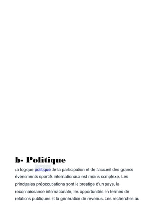 b- Politique
La logique politique de la participation et de l'accueil des grands
événements sportifs internationaux est moins complexe. Les
principales préoccupations sont le prestige d'un pays, la
reconnaissance internationale, les opportunités en termes de
relations publiques et la génération de revenus. Les recherches au
 