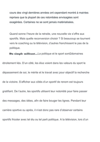 cours des vingt dernières années ont cependant montré à maintes
reprises que la plupart de ces retombées envisagées sont
exagérées. Certaines ne se sont jamais matérialisées.
Quand sonne l’heure de la retraite, une nouvelle vie s’offre aux
sportifs. Mais quelle reconversion choisir ? Si beaucoup se tournent
vers le coaching ou la télévision, d’autres franchissent le pas de la
politique.
Du simple militant…La politique et le sport sont2domaines
étroitement liés. D’un côté, les élus voient dans les valeurs du sport le
dépassement de soi, le mérite et le travail avec pour objectif la recherche
de la victoire. S’afficher aux côtés d’un sportif de renom est toujours
gratifiant. De l’autre, les sportifs utilisent leur notoriété pour faire passer
des messages, des idées, afin de faire bouger les lignes. Pendant leur
carrière sportive ou après, il n’est donc pas rare d’observer certains
sportifs fricoter avec tel élu ou tel parti politique. A la télévision, lors d’un
 