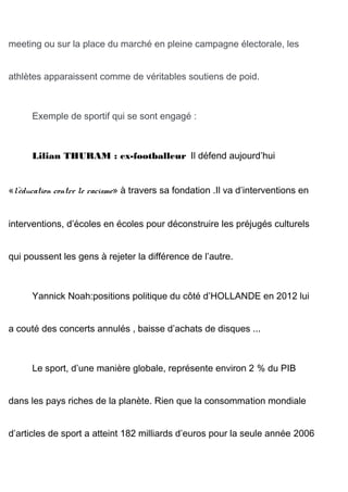 meeting ou sur la place du marché en pleine campagne électorale, les
athlètes apparaissent comme de véritables soutiens de poid.
Exemple de sportif qui se sont engagé :
Lilian THURAM : ex-footballeur Il défend aujourd’hui
«l’éducation contre le racisme» à travers sa fondation .Il va d’interventions en
interventions, d’écoles en écoles pour déconstruire les préjugés culturels
qui poussent les gens à rejeter la différence de l’autre.
Yannick Noah:positions politique du côté d’HOLLANDE en 2012 lui
a couté des concerts annulés , baisse d’achats de disques ...
Le sport, d’une manière globale, représente environ 2 % du PIB
dans les pays riches de la planète. Rien que la consommation mondiale
d’articles de sport a atteint 182 milliards d’euros pour la seule année 2006
 