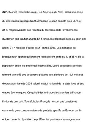 (NPD Market Research Group). En Amérique du Nord, selon une étude
du Convention Bureau’s North American le sport compte pour 25 % et
34 % respectivement des recettes du tourisme et de l’évènementiel
(Kurtzman and Zauhar, 2003). En France, les dépenses liées au sport ont
atteint 31,7 milliards d’euros pour l’année 2006. Les ménages qui
pratiquent un sport régulièrement représentent entre 50 % et 85 % de la
population selon les différentes estimations. Leurs dépenses sportives
forment la moitié des dépenses globales aux alentours de 15,7 milliards
d’euros pour l’année 2005 selon l’Institut national de la statistique et des
études économiques. Ce qui fait des ménages les premiers à financer
l’industrie du sport. Toutefois, les Français ne sont pas considérés
comme de gros consommateurs de produits sportifs en Europe, car ils
ont, en outre, la réputation de préférer les pratiques « sauvages » aux
 