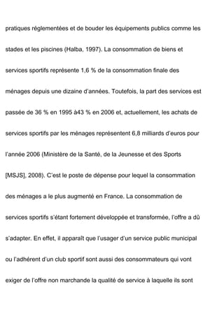 pratiques réglementées et de bouder les équipements publics comme les
stades et les piscines (Halba, 1997). La consommation de biens et
services sportifs représente 1,6 % de la consommation finale des
ménages depuis une dizaine d’années. Toutefois, la part des services est
passée de 36 % en 1995 à43 % en 2006 et, actuellement, les achats de
services sportifs par les ménages représentent 6,8 milliards d’euros pour
l’année 2006 (Ministère de la Santé, de la Jeunesse et des Sports
[MSJS], 2008). C’est le poste de dépense pour lequel la consommation
des ménages a le plus augmenté en France. La consommation de
services sportifs s’étant fortement développée et transformée, l’offre a dû
s’adapter. En effet, il apparaît que l’usager d’un service public municipal
ou l’adhérent d’un club sportif sont aussi des consommateurs qui vont
exiger de l’offre non marchande la qualité de service à laquelle ils sont
 