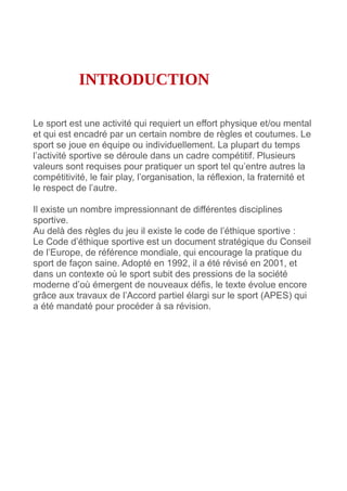 INTRODUCTION
Le sport est une activité qui requiert un effort physique et/ou mental
et qui est encadré par un certain nombre de règles et coutumes. Le
sport se joue en équipe ou individuellement. La plupart du temps
l’activité sportive se déroule dans un cadre compétitif. Plusieurs
valeurs sont requises pour pratiquer un sport tel qu’entre autres la
compétitivité, le fair play, l’organisation, la réflexion, la fraternité et
le respect de l’autre.
Il existe un nombre impressionnant de différentes disciplines
sportive.
Au delà des règles du jeu il existe le code de l’éthique sportive :
Le Code d’éthique sportive est un document stratégique du Conseil
de l’Europe, de référence mondiale, qui encourage la pratique du
sport de façon saine. Adopté en 1992, il a été révisé en 2001, et
dans un contexte où le sport subit des pressions de la société
moderne d’où émergent de nouveaux défis, le texte évolue encore
grâce aux travaux de l’Accord partiel élargi sur le sport (APES) qui
a été mandaté pour procéder à sa révision.
 