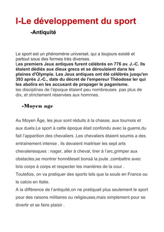I-Le développement du sport
-Antiquité
Le sport est un phénomène universel, qui a toujours existé et
partout sous des formes très diverses.
Les premiers Jeux antiques furent célébrés en 776 av. J.-C. Ils
étaient dédiés aux dieux grecs et se déroulaient dans les
plaines d'Olympie. Les Jeux antiques ont été célébrés jusqu'en
393 après J.-C., date du décret de l'empereur Théodose Ier qui
les abolira en les accusant de propager le paganisme.
les disciplines de l’époque étaient peu nombreuses pas plus de
dix, et strictement réservées aux hommes.
-Moyen age
Au Moyen Âge, les jeux sont réduits à la chasse, aux tournois et
aux duels.Le sport à cette époque était confondu avec la guerre,du
fait l’apparition des chevaliers .Les chevaliers étaient soumis a des
entrainement intense , ils devaient maitriser les sept arts
chevaleresques : nager, aller à cheval, tirer à l’arc,grimper aux
obstacles,se montrer honnêteset bonsà la joute ,combattre avec
brio corps à corps et respecter les manières de la cour .
Toutefois, on va pratiquer des sports tels que la soule en France ou
le calcio en Italie.
A la différence de l’antiquité,on ne pratiquait plus seulement le sport
pour des raisons militaires ou religieuses,mais simplement pour se
divertir et se faire plaisir .
 