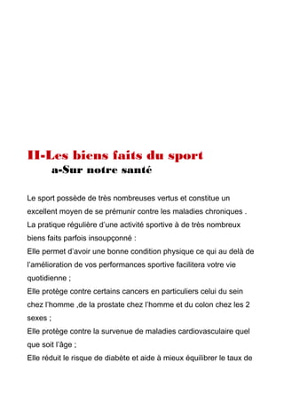 II-Les biens faits du sport
a-Sur notre santé
Le sport possède de très nombreuses vertus et constitue un
excellent moyen de se prémunir contre les maladies chroniques .
La pratique régulière d’une activité sportive à de très nombreux
biens faits parfois insoupçonné :
Elle permet d’avoir une bonne condition physique ce qui au delà de
l’amélioration de vos performances sportive facilitera votre vie
quotidienne ;
Elle protège contre certains cancers en particuliers celui du sein
chez l’homme ,de la prostate chez l’homme et du colon chez les 2
sexes ;
Elle protège contre la survenue de maladies cardiovasculaire quel
que soit l’âge ;
Elle réduit le risque de diabète et aide à mieux équilibrer le taux de
 