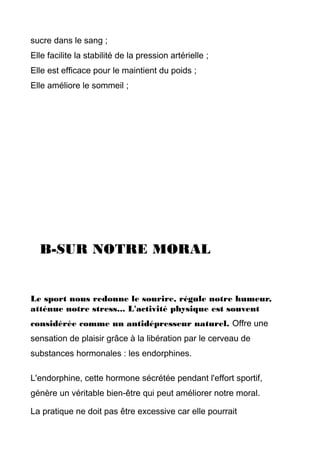 sucre dans le sang ;
Elle facilite la stabilité de la pression artérielle ;
Elle est efficace pour le maintient du poids ;
Elle améliore le sommeil ;
B-SUR NOTRE MORAL
Le sport nous redonne le sourire, régule notre humeur,
atténue notre stress... L'activité physique est souvent
considérée comme un antidépresseur naturel. Offre une
sensation de plaisir grâce à la libération par le cerveau de
substances hormonales : les endorphines.
L'endorphine, cette hormone sécrétée pendant l'effort sportif,
génère un véritable bien-être qui peut améliorer notre moral.
La pratique ne doit pas être excessive car elle pourrait
 