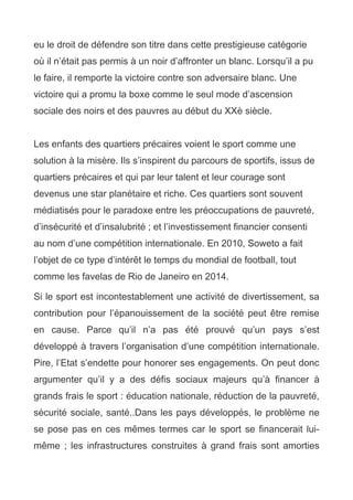 eu le droit de défendre son titre dans cette prestigieuse catégorie
où il n’était pas permis à un noir d’affronter un blanc. Lorsqu’il a pu
le faire, il remporte la victoire contre son adversaire blanc. Une
victoire qui a promu la boxe comme le seul mode d’ascension
sociale des noirs et des pauvres au début du XXè siècle.
Les enfants des quartiers précaires voient le sport comme une
solution à la misère. Ils s’inspirent du parcours de sportifs, issus de
quartiers précaires et qui par leur talent et leur courage sont
devenus une star planétaire et riche. Ces quartiers sont souvent
médiatisés pour le paradoxe entre les préoccupations de pauvreté,
d’insécurité et d’insalubrité ; et l’investissement financier consenti
au nom d’une compétition internationale. En 2010, Soweto a fait
l’objet de ce type d’intérêt le temps du mondial de football, tout
comme les favelas de Rio de Janeiro en 2014.
Si le sport est incontestablement une activité de divertissement, sa
contribution pour l’épanouissement de la société peut être remise
en cause. Parce qu’il n’a pas été prouvé qu’un pays s’est
développé à travers l’organisation d’une compétition internationale.
Pire, l’Etat s’endette pour honorer ses engagements. On peut donc
argumenter qu’il y a des défis sociaux majeurs qu’à financer à
grands frais le sport : éducation nationale, réduction de la pauvreté,
sécurité sociale, santé..Dans les pays développés, le problème ne
se pose pas en ces mêmes termes car le sport se financerait lui-
même ; les infrastructures construites à grand frais sont amorties
 