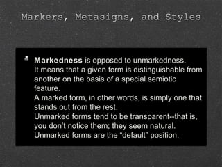 Markers, Metasigns, and Styles
Markedness is opposed to unmarkedness.
It means that a given form is distinguishable from
another on the basis of a special semiotic
feature.
A marked form, in other words, is simply one that
stands out from the rest.
Unmarked forms tend to be transparent--that is,
you don’t notice them; they seem natural.
Unmarked forms are the “default” position.
Markedness is opposed to unmarkedness.
It means that a given form is distinguishable from
another on the basis of a special semiotic
feature.
A marked form, in other words, is simply one that
stands out from the rest.
Unmarked forms tend to be transparent--that is,
you don’t notice them; they seem natural.
Unmarked forms are the “default” position.
 