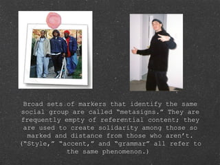 Broad sets of markers that identify the same
social group are called “metasigns.” They are
frequently empty of referential content; they
are used to create solidarity among those so
marked and distance from those who aren’t.
(“Style,” “accent,” and “grammar” all refer to
the same phenomenon.)
 