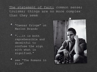 The statement of fact: common sense;
truisms; things are no more complex
than they seem
“Caesar fringe” on
Marlon Brando
“...it is both
reprehensible and
deceitful to
confuse the sign
with what is
signified.”
see “The Romans in
Film”
 