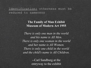 Identification: otherness must be
reduced to sameness
The Family of Man Exhibit
Museum of Modern Art 1955
There is only one man in the world
and his name is All Men.
There is only one woman in the world
and her name is All Women.
There is only one child in the world
and the child's name is All Children.
--Carl Sandburg at the
entryway to the exhibit
 