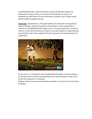 La publicidad de Nike, resalta al individuo a través de diferentes técnicas de 
iluminación. El sujeto mismo, con una pose de satisfacción, de éxito, se ve 
iluminado por estar frente al foco de iluminación, sumado a esto el fondo oscuro 
permite resaltar la imagen aún más. 
Esteticismo: Aparentemente, sólo puede hablarse de esteticismo en fotografía de 
manera ambigua: cuando la fotografía se hace pintura, es decir composición o 
sustancia visual deliberadamente tratada como, ya sea para significarse a sí misma 
como (es el caso del de comienzos de siglo), ya sea para imponer un significado por 
lo general más sutil y más complejo de lo que lo permiten otros procedimientos de 
connotación. 
En este caso, se ve claramente como la publicidad está basada, en ciertos aspectos, 
en las obras sobre la creación, principalmente en la representación de Adán y Eva, 
el árbol de la tentación y la manzana. 
Podemos observar los mismos lineamientos seguidos en la tapa de uno de los discos 
de Shakira: 
 