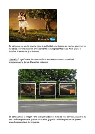 En este caso, se ve claramente como la publicidad está basada, en ciertos aspectos, en
las obras sobre la creación, principalmente en la representación de Adán y Eva, el
árbol de la tentación y la manzana.
Sintaxis: El significante de connotación se encuentra entonces a nivel del
encadenamiento de las diferentes imágenes.
En este ejemplo la imagen tiene un significado si se mira los tres carteles,jugando a su
vez con los espacios que quedan entre ellos, jugando con la imaginación de quienes
sigan la secuencia de las imagenes.
 