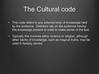 The Cultural code
• This code refers to any external body of knowledge held
by the audience. Directors rely on the audience having
this knowledge present in order to make sense of the text.
• Typically this involves either science or religion, although
other banks of knowledge, such as magical truths, may be
used in fantasy stories.
 
