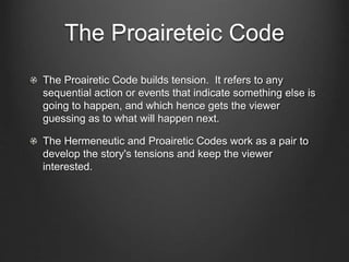 The Proaireteic Code
The Proairetic Code builds tension. It refers to any
sequential action or events that indicate something else is
going to happen, and which hence gets the viewer
guessing as to what will happen next.
The Hermeneutic and Proairetic Codes work as a pair to
develop the story's tensions and keep the viewer
interested.
 