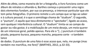 Além do afeto, como maneira de ler a fotografia, o livro funciona como um
álbum de retratos e olhando-o, Barthes começa a pressentir uma regra:
dois elementos fundam, por sua co-presença, o interesse particular que ele
tem pelas fotografias. O primeiro remete a um campo que se liga ao saber
e à cultura pessoal; é o que o semiólogo chama de “studium”. O segundo,
o “puctum”, é aquilo que toca diretamente o “spectador”, ligado ao acaso,
sem qualquer interferência cultural. O “studium” limita-se ao campo do
gostar ou não gostar, é a mobilização de um meio-desejo, um meio-querer
de um interesse geral, polido apenas. Para ele o “[...] punctum é também
picada, pequeno buraco, pequena mancha, pequeno corte - e também
lance
de dados. O punctum de uma foto é esse acaso que, nela, me punge (mas
também me mortifica, me fere)” (BARTHES, 2012, p.32-33).
 
