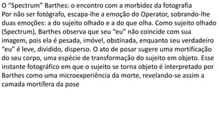 O “Spectrum” Barthes: o encontro com a morbidez da fotografia
Por não ser fotógrafo, escapa-lhe a emoção do Operator, sobrando-lhe
duas emoções: a do sujeito olhado e a do que olha. Como sujeito olhado
(Spectrum), Barthes observa que seu “eu” não coincide com sua
imagem, pois ela é pesada, imóvel, obstinada, enquanto seu verdadeiro
“eu” é leve, dividido, disperso. O ato de posar sugere uma mortificação
do seu corpo, uma espécie de transformação do sujeito em objeto. Esse
instante fotográfico em que o sujeito se torna objeto é interpretado por
Barthes como uma microexperiência da morte, revelando-se assim a
camada mortífera da pose
 