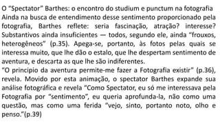O “Spectator” Barthes: o encontro do studium e punctum na fotografia
Ainda na busca de entendimento desse sentimento proporcionado pela
fotografia, Barthes reflete: seria fascinação, atração? interesse?
Substantivos ainda insuficientes — todos, segundo ele, ainda “frouxos,
heterogêneos” (p.35). Apega-se, portanto, às fotos pelas quais se
interessa muito, que lhe dão o estalo, que lhe despertam sentimento de
aventura, e descarta as que lhe são indiferentes.
“O principio da aventura permite-me fazer a Fotografia existir” (p.36),
revela. Movido por esta animação, o spectator Barthes expande sua
análise fotográfica e revela “Como Spectator, eu só me interessava pela
Fotografia por “sentimento”, eu queria aprofunda-la, não como uma
questão, mas como uma ferida “vejo, sinto, portanto noto, olho e
penso.”(p.39)
 