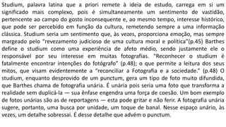Studium, palavra latina que a priori remete à ideia de estudo, carrega em si um
significado mais complexo, pois é simultaneamente um sentimento de vastidão,
pertencente ao campo do gosto inconsequente e, ao mesmo tempo, interesse histórico,
que pode ser percebido em função da cultura, remetendo sempre a uma informação
clássica. Studium seria um sentimento que, às vezes, proporciona emoção, mas sempre
margeado pelo “revezamento judicioso de uma cultura moral e política”(p.45) Barthes
define o studium como uma experiência de afeto médio, sendo justamente ele o
responsável por seu interesse em muitas fotografias. “Reconhecer o studium é
fatalmente encontrar intenções do fotógrafo” (p.48); o que permite a leitura dos seus
mitos, que visam evidentemente a “reconciliar a Fotografia e a sociedade.” (p.48) O
studium, enquanto desprovido de um punctum, gera um tipo de foto muito difundida,
que Barthes chama de fotografia unária. É unária pois seria uma foto que transforma a
realidade sem duplicá-la — sua ênfase engendra uma força de coesão. Um bom exemplo
de fotos unárias são as de reportagens — esta pode gritar e não ferir. A fotografia unária
sugere, portanto, uma busca por unidade, um toque de banal. Nesse espaço unário, às
vezes, um detalhe sobressai. É desse detalhe que advém o punctum.
 