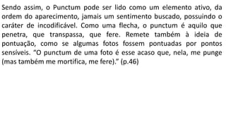 Sendo assim, o Punctum pode ser lido como um elemento ativo, da
ordem do aparecimento, jamais um sentimento buscado, possuindo o
caráter de incodificável. Como uma flecha, o punctum é aquilo que
penetra, que transpassa, que fere. Remete também à ideia de
pontuação, como se algumas fotos fossem pontuadas por pontos
sensíveis. “O punctum de uma foto é esse acaso que, nela, me punge
(mas também me mortifica, me fere).” (p.46)
 
