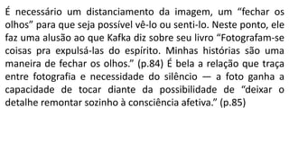 É necessário um distanciamento da imagem, um “fechar os
olhos” para que seja possível vê-lo ou senti-lo. Neste ponto, ele
faz uma alusão ao que Kafka diz sobre seu livro “Fotografam-se
coisas pra expulsá-las do espírito. Minhas histórias são uma
maneira de fechar os olhos.” (p.84) É bela a relação que traça
entre fotografia e necessidade do silêncio — a foto ganha a
capacidade de tocar diante da possibilidade de “deixar o
detalhe remontar sozinho à consciência afetiva.” (p.85)
 