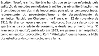 Escritor, filósofo e crítico literário francês que se tornou referência pela
aplicação de métodos semiológicos à análise das obras literárias,Barthes
é considerado um dos mais importantes pensadores contemporâneos,
representante do pós-estruturalismo e do desenvolvimento da
semiótica. Nascido em Cherbourg, na França, em 12 de novembro de
1915, Barthes começou a escrever muito cedo. Sua obra desconstrói as
aparências da sociedade de consumo, e desde seu primeiro livro, “O
grau zero da escrita”, publicado em 1953, ele passou a ser respeitado
como um escritor provocativo. Com “Mitologias”, que se tornou a bíblia
dos estudiosos da comunicação, veio a fama.
 