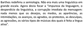 Barthes redefiniu a semiologia. Não era mais uma linguística em
grande escala. Agora devia focar a “impureza da linguagem, o
desperdício da linguística, a corrupção imediata da mensagem:
nada menos que os desejos, os medos, as aparências, as
intimidações, os avanços, os agrados, os protestos, as desculpas,
as agressões, os vários tipos de músicas dos quais é feita a língua
ativa”.
 
