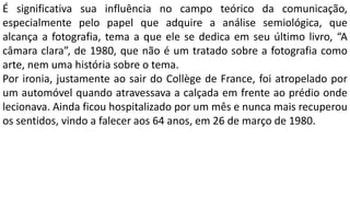 É significativa sua influência no campo teórico da comunicação,
especialmente pelo papel que adquire a análise semiológica, que
alcança a fotografia, tema a que ele se dedica em seu último livro, “A
câmara clara”, de 1980, que não é um tratado sobre a fotografia como
arte, nem uma história sobre o tema.
Por ironia, justamente ao sair do Collège de France, foi atropelado por
um automóvel quando atravessava a calçada em frente ao prédio onde
lecionava. Ainda ficou hospitalizado por um mês e nunca mais recuperou
os sentidos, vindo a falecer aos 64 anos, em 26 de março de 1980.
 