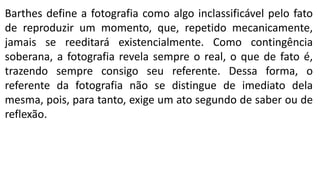 Barthes define a fotografia como algo inclassificável pelo fato
de reproduzir um momento, que, repetido mecanicamente,
jamais se reeditará existencialmente. Como contingência
soberana, a fotografia revela sempre o real, o que de fato é,
trazendo sempre consigo seu referente. Dessa forma, o
referente da fotografia não se distingue de imediato dela
mesma, pois, para tanto, exige um ato segundo de saber ou de
reflexão.
 